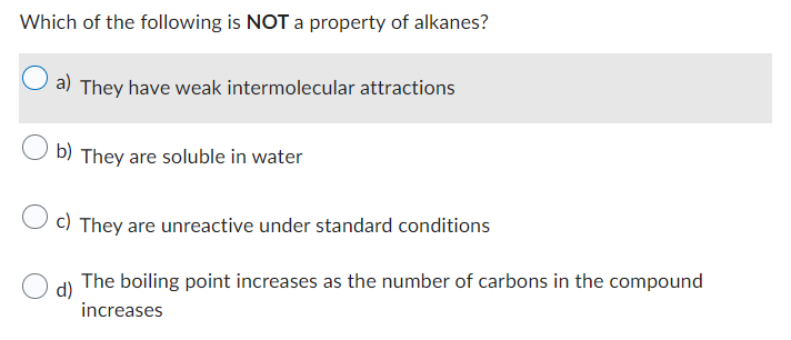 Which of the following is NOT a property of alkanes?
a) They have weak intermolecular attractions
b) They are soluble in water
c) They are unreactive under standard conditions
d)
The boiling point increases as the number of carbons in the compound
increases
