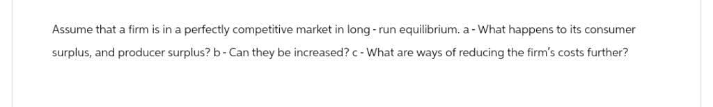 Assume that a firm is in a perfectly competitive market in long-run equilibrium. a - What happens to its consumer
surplus, and producer surplus? b-Can they be increased? c - What are ways of reducing the firm's costs further?