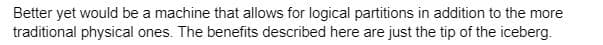 Better yet would be a machine that allows for logical partitions in addition to the more
traditional physical ones. The benefits described here are just the tip of the iceberg.