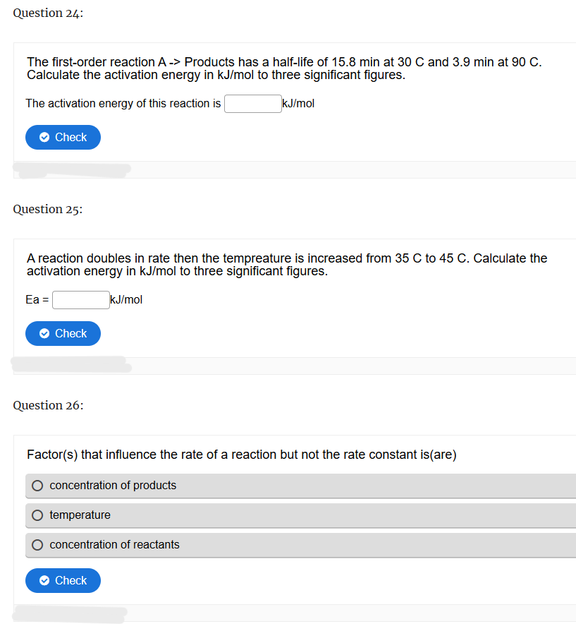 Question 24:
The first-order reaction A -> Products has a half-life of 15.8 min at 30 C and 3.9 min at 90 C.
Calculate the activation energy in kJ/mol to three significant figures.
The activation energy of this reaction is
Check
kJ/mol
Question 25:
A reaction doubles in rate then the tempreature is increased from 35 C to 45 C. Calculate the
activation energy in kJ/mol to three significant figures.
Ea =
Check
kJ/mol
Question 26:
Factor(s) that influence the rate of a reaction but not the rate constant is(are)
concentration of products
temperature
concentration of reactants
Check