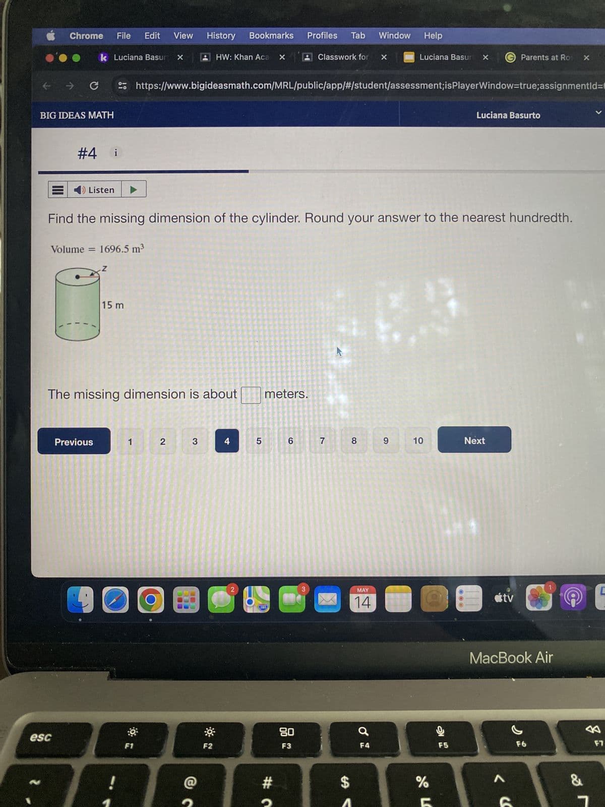 Chrome
File
Edit View
History
Bookmarks
Profiles Tab Window
Help
k Luciana Basury X
HW: Khan Aca X
Classwork for X
Luciana Basur X
Parents at Ro X
←→
→ C
BIG IDEAS MATH
#4 i
Luciana Basurto
https://www.bigideasmath.com/MRL/public/app/#/student/assessment; isPlayerWindow=true; assignmentId=0
Listen
Find the missing dimension of the cylinder. Round your answer to the nearest hundredth.
Volume 1696.5 m³
Z
15 m
The missing dimension is about
meters.
Previous
1
2
3
4
5
6 7
2
90
esc
F1
F2
280
8
9
10
Next
3
MAY
14
80
F3
Ơ
F4
#つ
$
%
tv
MacBook Air
F5
F6
F7
L
< «
87
&