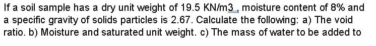 If a soil sample has a dry unit weight of 19.5 KN/m3, moisture content of 8% and
a specific gravity of solids particles is 2.67. Calculate the following: a) The void
ratio. b) Moisture and saturated unit weight. c) The mass of water to be added to