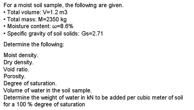 For a moist soil sample, the following are given.
• Total volume: V=1.2 m3
• Total mass: M=2350 kg
• Moisture content: w=8.6%
Specific gravity of soil solids: Gs=2.71
Determine the following:
Moist density.
Dry density.
Void ratio.
Porosity.
Degree of saturation.
Volume of water in the soil sample.
Determine the weight of water in KN to be added per cubic meter of soil
for a 100 % degree of saturation