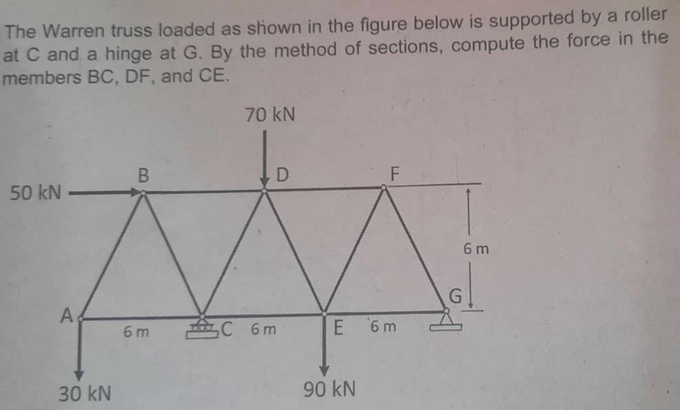 The Warren truss loaded as shown in the figure below is supported by a roller
at C and a hinge at G. By the method of sections, compute the force in the
members BC, DF, and CE.
50 kN.
A
30 kN
B
6m
70 kN
C 6m
E
90 kN
6 m
G
6 m