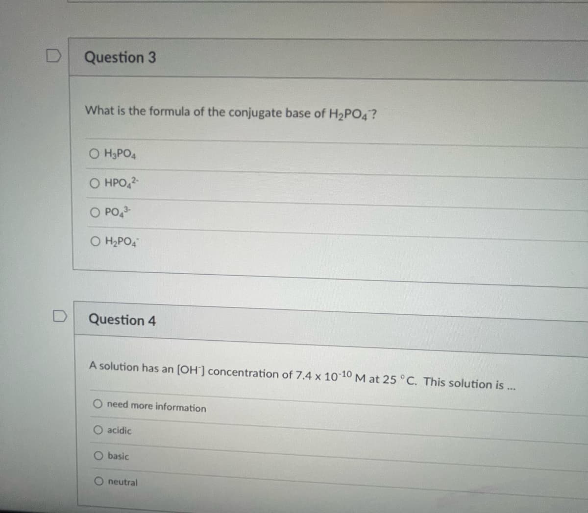 D
Question 3
What is the formula of the conjugate base of H₂PO4?
O H₂PO4
HPO4²-
O PO4³-
H₂PO4
Question 4
A solution has an [OH] concentration of 7.4 x 10-10 M at 25 °C. This solution is
M
O need more information
O acidic
O basic
O neutral