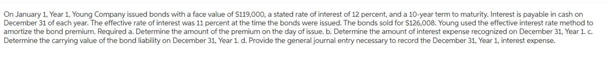 On January 1, Year 1, Young Company issued bonds with a face value of $119,000, a stated rate of interest of 12 percent, and a 10-year term to maturity. Interest is payable in cash on
December 31 of each year. The effective rate of interest was 11 percent at the time the bonds were issued. The bonds sold for $126,008. Young used the effective interest rate method to
amortize the bond premium. Required a. Determine the amount of the premium on the day of issue. b. Determine the amount of interest expense recognized on December 31, Year 1. c.
Determine the carrying value of the bond liability on December 31, Year 1. d. Provide the general journal entry necessary to record the December 31, Year 1, interest expense.