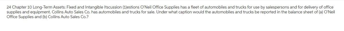 24 Chapter 10 Long-Term Assets: Fixed and Intangible Itscussion (1)estions O'Neil Office Supplies has a fleet of automobiles and trucks for use by salespersons and for delivery of office
supplies and equipment. Collins Auto Sales Co. has automobiles and trucks for sale. Under what caption would the automobiles and trucks be reported in the balance sheet of (a) O'Neil
Office Supplies and (b) Collins Auto Sales Co.?