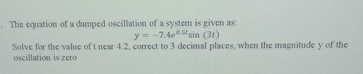 The equation of a damped oscillation of a system is given as:
y = -7.4e0.5t sin (3t)
Solve for the value of t near 4.2, correct to 3 decimal places, when the magnitude y of the
oscillation is zero
