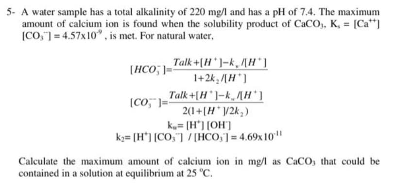 5- A water sample has a total alkalinity of 220 mg/l and has a pH of 7.4. The maximum
amount of calcium ion is found when the solubility product of CaCO3, K, = [Ca I
[CO, ] = 4.57x10", is met. For natural water,
Talk+[H*]-k,/[H*]
1+2k, /[H*]
Talk+[H ]-k,MH*]
2(1+[H*V2k;)
kw= [H*] [OH]
k2= [H'] [CO,"] /[HCO,]=4.69x 10"
[HCO, ]=
[CO, ]=
Calculate the maximum amount of calcium ion in mg/l as CaCO3 that could be
contained in a solution at equilibrium at 25 C.
