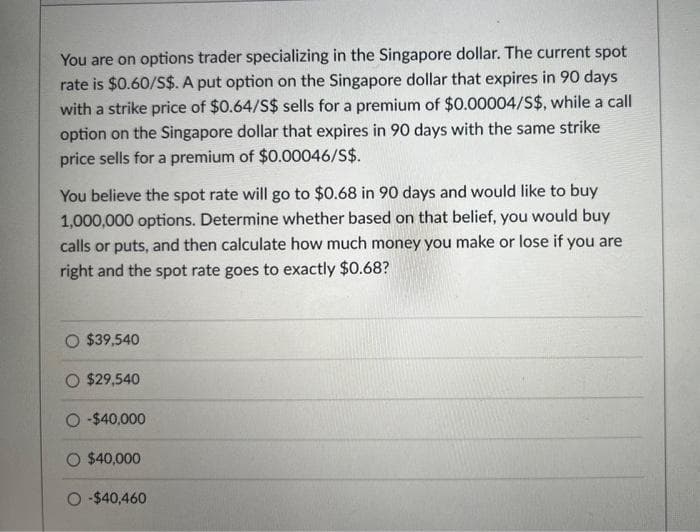 You are on options trader specializing in the Singapore dollar. The current spot
rate is $0.60/S$. A put option on the Singapore dollar that expires in 90 days
with a strike price of $0.64/S$ sells for a premium of $0.00004/S$, while a call
option on the Singapore dollar that expires in 90 days with the same strike
price sells for a premium of $0.00046/S$.
You believe the spot rate will go to $0.68 in 90 days and would like to buy
1,000,000 options. Determine whether based on that belief, you would buy
calls or puts, and then calculate how much money you make or lose if you are
right and the spot rate goes to exactly $0.68?
O $39,540
O $29,540
O-$40,000
O $40,000
O-$40,460