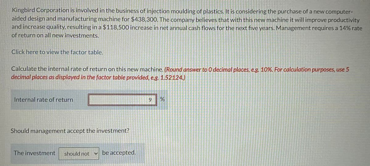 Kingbird Corporation is involved in the business of injection moulding of plastics. It is considering the purchase of a new computer-
aided design and manufacturing machine for $438,300. The company believes that with this new machine it will improve productivity
and increase quality, resulting in a $118,500 increase in net annual cash flows for the next five years. Management requires a 14% rate
of return on all new investments.
Click here to view the factor table.
Calculate the internal rate of return on this new machine. (Round answer to O decimal places, e.g. 10%. For calculation purposes, use 5
decimal places as displayed in the factor table provided, e.g. 1.52124.)
Internal rate of return
Should management accept the investment?
The investment should not Y
be accepted.
9 %