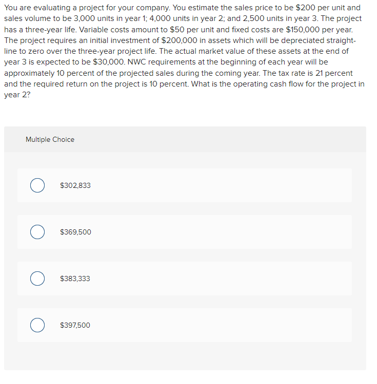 You are evaluating a project for your company. You estimate the sales price to be $200 per unit and
sales volume to be 3,000 units in year 1; 4,000 units in year 2; and 2,500 units in year 3. The project
has a three-year life. Variable costs amount to $50 per unit and fixed costs are $150,000 per year.
The project requires an initial investment of $200,000 in assets which will be depreciated straight-
line to zero over the three-year project life. The actual market value of these assets at the end of
year 3 is expected to be $30,000. NWC requirements at the beginning of each year will be
approximately 10 percent of the projected sales during the coming year. The tax rate is 21 percent
and the required return on the project is 10 percent. What is the operating cash flow for the project in
year 2?
Multiple Choice
о
O
$302,833
$369,500
$383,333
$397,500
