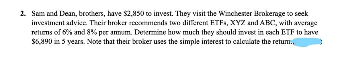 2. Sam and Dean, brothers, have $2,850 to invest. They visit the Winchester Brokerage to seek
investment advice. Their broker recommends two different ETFs, XYZ and ABC, with average
returns of 6% and 8% per annum. Determine how much they should invest in each ETF to have
$6,890 in 5 years. Note that their broker uses the simple interest to calculate the return.