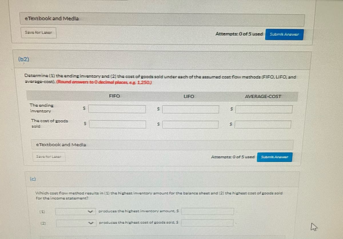 eTextbook and Medla
Save for Laeer
Attempts: 0 of 5 used
Submit Anavwer
(b2)
Determine (1) the ending inventory and (2) the cost of goods sald under cach of the =ssumed cost fiaw mathods (FIFO, LIFO, and
Everage-cost). (Round answers to O decimal places, eg1250)
FIFO
LIFO
AVERAGE-COST
The ending
inventory
The cost of gpods
sold
eTextbook and Medla
Sav For Later
Attempts 0 of 5 used
Submit Anaer
(c)
Which costflow mathodresults in (1) the highestinventory amount for thebalance sheet and (2) the highest cost of poas sold
for the incoma statemant?
(1)
produces the highest imventory amount. S
(2)
produces tha highest cost of goods sold. S
