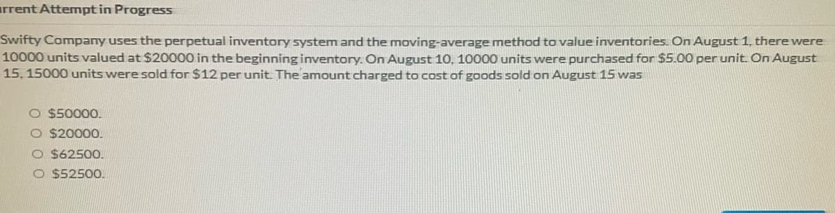 irrent Attemptin Progress
Swifty Company uses the perpetual inventory system and the moving-average method to value inventories. On August 1, there were
10000 units valued at $20000 in the beginning inventory. On August 10, 10000 units were purchased for $5.00 per unit. On August
15, 15000 units were sold for $12 per unit The amount charged to cost of goods sold on August 15 was
O $50000.
O $20000.
O $62500.
O $52500.
