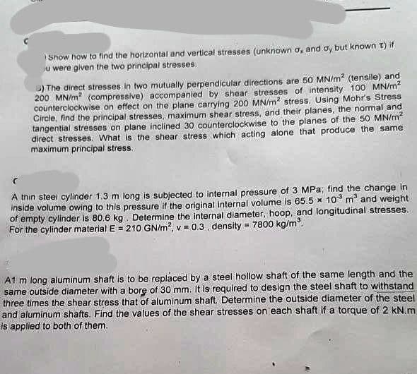Snow how to find the horizontal and vertical stresses (unknown a, and oy but known t) if
u were given the two principal stresses.
5) The direct stresses in two mutually perpendicular directions are 50 MN/m² (tensile) and
200 MN/m² (compressive) accompanied by shear stresses of intensity 100 MN/m²
counterclockwise on effect on the plane carrying 200 MN/m2 stress. Using Mohr's Stress
Circle, find the principal stresses, maximum shear stress, and their planes, the normal and
tangential stresses on plane inclined 30 counterclockwise to the planes of the 50 MN/m²
direct stresses. What is the shear stress which acting alone that produce the same
maximum principal stress.
A thin steel cylinder 1.3 m long is subjected to internal pressure of 3 MPa; find the change in
inside volume owing to this pressure if the original internal volume is 65.5 x 10 m³ and weight
of empty cylinder is 80.6 kg. Determine the internal diameter, hoop, and longitudinal stresses.
For the cylinder material E = 210 GN/m², v = 0.3, density = 7800 kg/m³.
A1 m long aluminum shaft is to be replaced by a steel hollow shaft of the same length and the
same outside diameter with a bore of 30 mm. It is required to design the steel shaft to withstand
three times the shear stress that of aluminum shaft. Determine the outside diameter of the steel
and aluminum shafts. Find the values of the shear stresses on each shaft if a torque of 2 kN.m
is applied to both of them.
