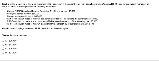 Jacob Dowling would like to know his maximum RRSP deduction in the current year. The Federal government's annual RRSP limit for the current year is set at
$26,500. Jacob provides you with the following information.
• Unused RRSP Deduction Room at December 31 of the prior year: $8,000
• Prior year earned income: $84,000
• Current year earned income: $95,000
• RRSP contribution made to his own self-administered RRSP plan during the current year: $11,900
•RRSP contribution made to a spousal plan (TD Bank) on February 1 of the following year: $5,800
• RRSP contribution made to his own plan (TD Bank) on March 15 of the following year: $4,700
What is Jacob Dowling's maximum RRSP deduction for the current year?
Choose the correct answer.
OA. $25,100
OB. $17,700
OC. $26,500
OD. $23,120