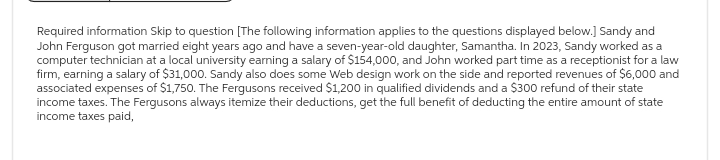 Required information Skip to question [The following information applies to the questions displayed below.] Sandy and
John Ferguson got married eight years ago and have a seven-year-old daughter, Samantha. In 2023, Sandy worked as a
computer technician at a local university earning a salary of $154,000, and John worked part time as a receptionist for a law
firm, earning a salary of $31,000. Sandy also does some Web design work on the side and reported revenues of $6,000 and
associated expenses of $1,750. The Fergusons received $1,200 in qualified dividends and a $300 refund of their state
income taxes. The Fergusons always itemize their deductions, get the full benefit of deducting the entire amount of state
income taxes paid,