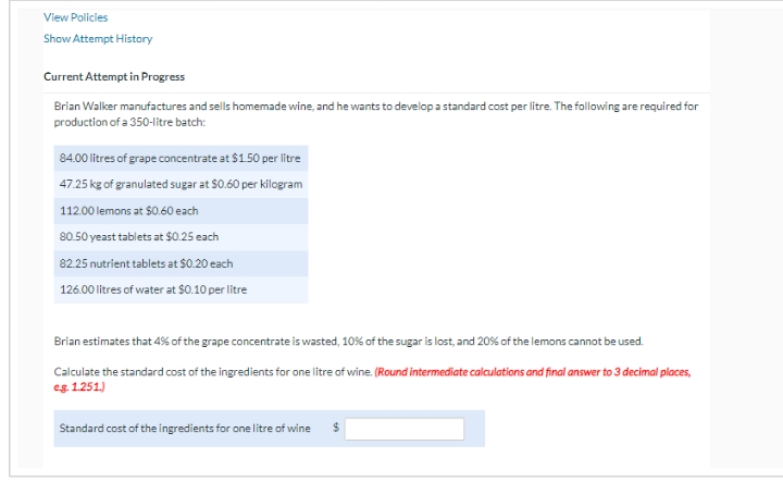 View Policies
Show Attempt History
Current Attempt in Progress
Brian Walker manufactures and sells homemade wine, and he wants to develop a standard cost per litre. The following are required for
production of a 350-litre batch:
84.00 litres of grape concentrate at $1.50 per litre
47.25 kg of granulated sugar at $0.60 per kilogram
112.00 lemons at $0.60 each
80.50 yeast tablets at $0.25 each
82.25 nutrient tablets at $0.20 each
126.00 litres of water at $0.10 per litre
Brian estimates that 4% of the grape concentrate is wasted, 10% of the sugar is lost, and 20% of the lemons cannot be used.
Calculate the standard cost of the ingredients for one litre of wine. (Round intermediate calculations and final answer to 3 decimal places,
eg. 1.251.)
Standard cost of the ingredients for one litre of wine $