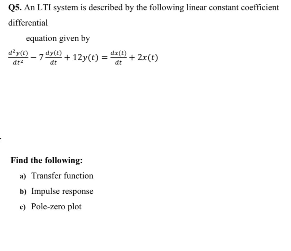 Q5. An LTI system is described by the following linear constant coefficient
differential
equation given by
d²y(t)
- 75
dy(t)
+ 12y(t) =
dx(t)
+ 2x(t)
%3D
dt2
dt
dt
Find the following:
a) Transfer function
b) Impulse response
c) Pole-zero plot
