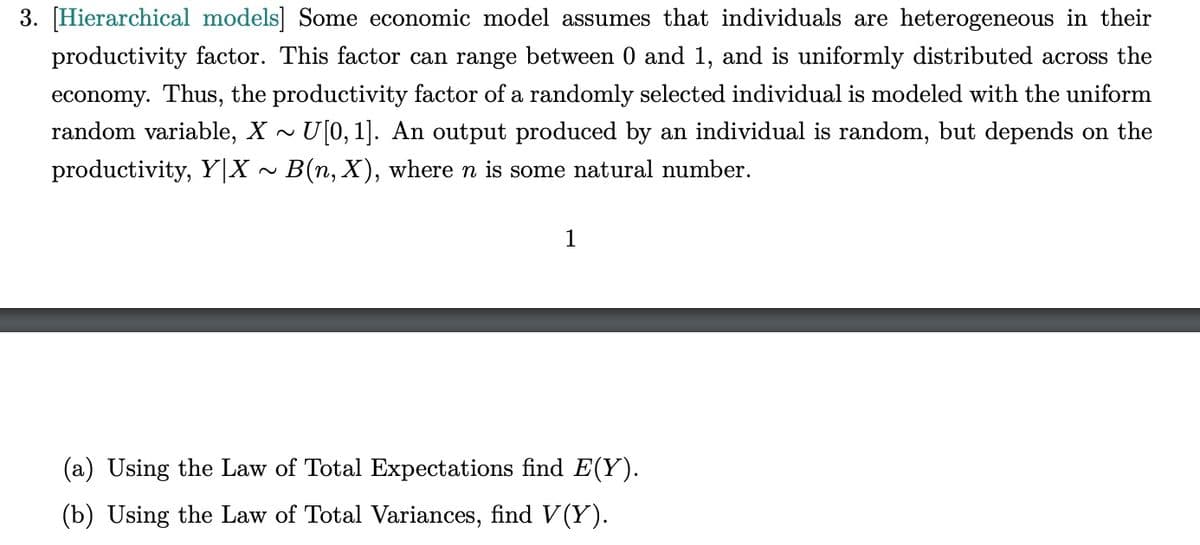 3. [Hierarchical models] Some economic model assumes that individuals are heterogeneous in their
productivity factor. This factor can range between 0 and 1, and is uniformly distributed across the
economy. Thus, the productivity factor of a randomly selected individual is modeled with the uniform
random variable, X ~ U[0, 1]. An output produced by an individual is random, but depends on the
productivity, Y|X ~ B(n, X), where n is some natural number.
1
(a) Using the Law of Total Expectations find E(Y).
(b) Using the Law of Total Variances, find V(Y).