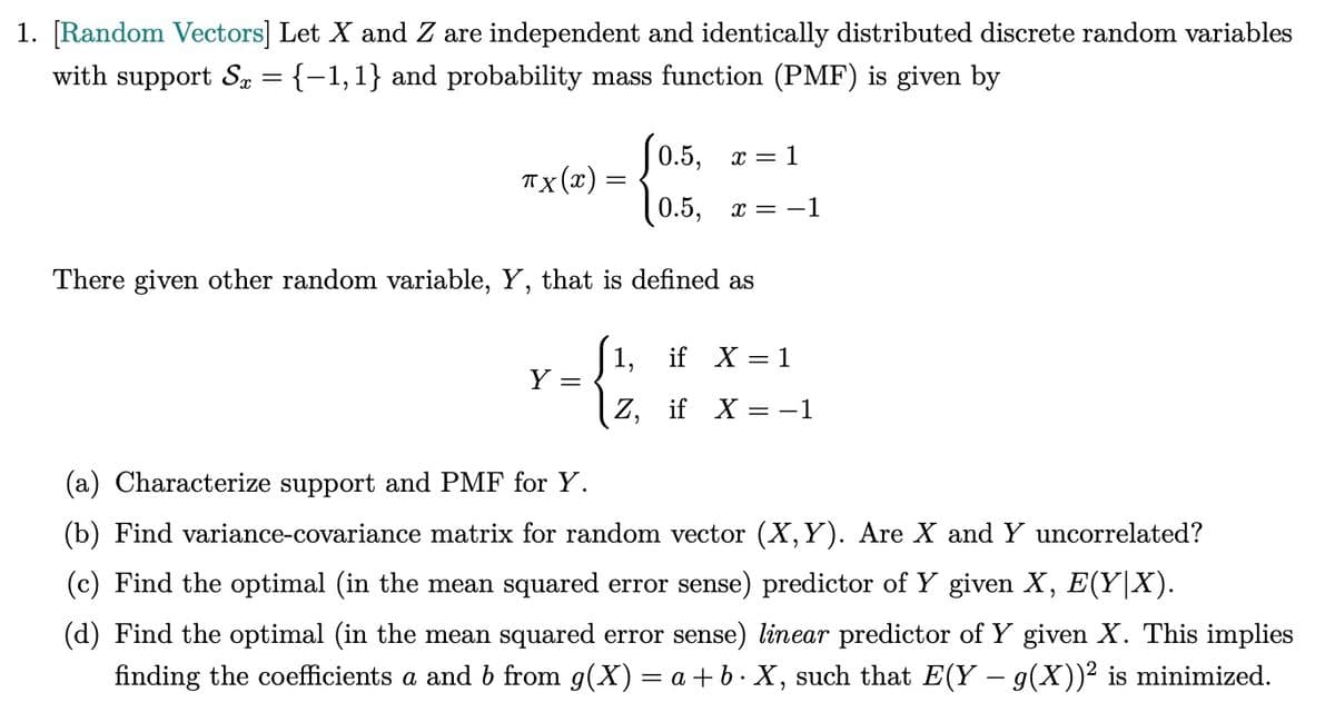 1. [Random Vectors] Let X and Z are independent and identically distributed discrete random variables
with support Sx = {−1,1} and probability mass function (PMF) is given by
0.5, x = 1
TX (x):
=
0.5,
x = -1
There given other random variable, Y, that is defined as
Y
=
(a) Characterize support and PMF for Y.
1,
if X = 1
Z, if X = −1
(b) Find variance-covariance matrix for random vector (X,Y). Are X and Y uncorrelated?
(c) Find the optimal (in the mean squared error sense) predictor of Y given X, E(Y|X).
(d) Find the optimal (in the mean squared error sense) linear predictor of Y given X. This implies
finding the coefficients a and b from g(X) = a+b. X, such that E(Y - 9(X))² is minimized.