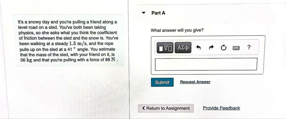 It's a snowy day and you're pulling a friend along a
level road on a sled. You've both been taking
physics, so she asks what you think the coefficient
of friction between the sled and the snow is. You've
been walking at a steady 1.5 m/s, and the rope
pulls up on the sled at a 41° angle. You estimate
that the mass of the sled, with your friend on it, is
56 kg and that you're pulling with a force of 88 N.
Part A
What answer will you give?
5 ΑΣΦ
Submit
Request Answer
< Return to Assignment
Provide Feedback
?