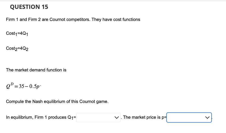 QUESTION 15
Firm 1 and Firm 2 are Cournot competitors. They have cost functions
Cost₁=4Q1
Cost2=4Q2
The market demand function is
Q=35-0.5p
Compute the Nash equilibrium of this Cournot game.
In equilibrium, Firm 1 produces Q₁=
✓. The market price is p=