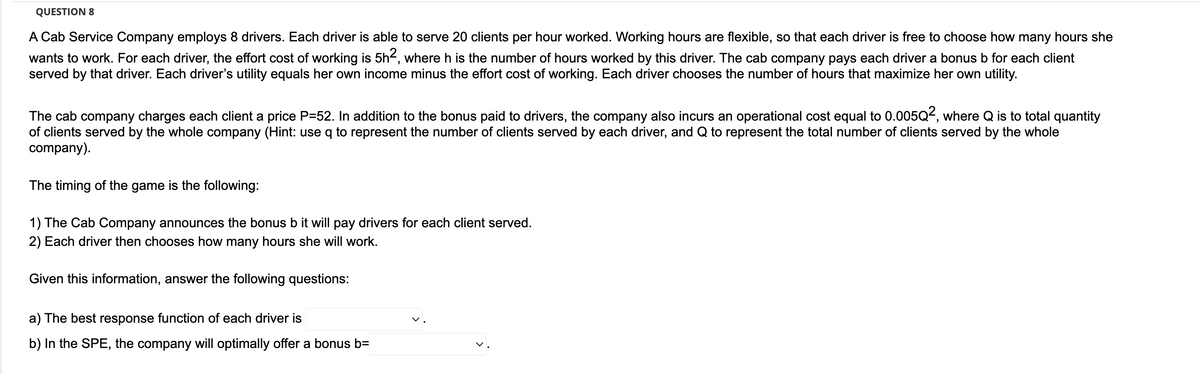 QUESTION 8
A Cab Service Company employs 8 drivers. Each driver is able to serve 20 clients per hour worked. Working hours are flexible, so that each driver is free to choose how many hours she
wants to work. For each driver, the effort cost of working is 5h², where h is the number of hours worked by this driver. The cab company pays each driver a bonus b for each client
served by that driver. Each driver's utility equals her own income minus the effort cost of working. Each driver chooses the number of hours that maximize her own utility.
The cab company charges each client a price P=52. In addition to the bonus paid to drivers, the company also incurs an operational cost equal to 0.005Q2, where Q is to total quantity
of clients served by the whole company (Hint: use q to represent the number of clients served by each driver, and Q to represent the total number of clients served by the whole
company).
The timing of the game is the following:
1) The Cab Company announces the bonus b it will pay drivers for each client served.
2) Each driver then chooses how many hours she will work.
Given this information, answer the following questions:
a) The best response function of each driver is
b) In the SPE, the company will optimally offer a bonus b=