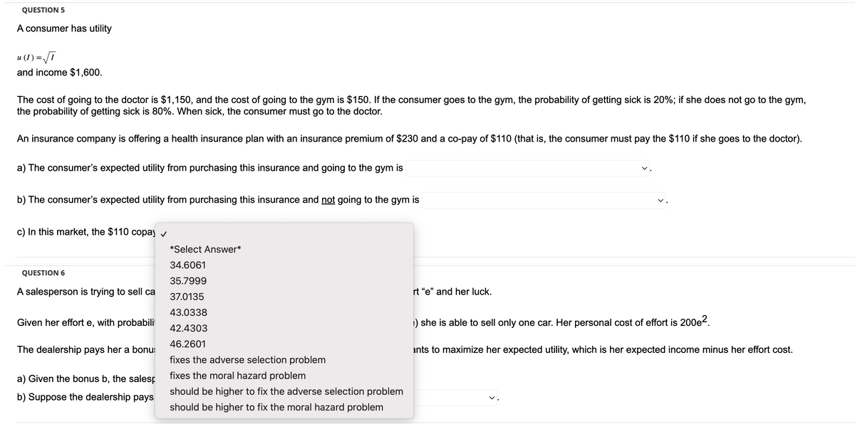 QUESTION 5
A consumer has utility
u (I) = √I
and income $1,600.
The cost of going to the doctor is $1,150, and the cost of going to the gym is $150. If the consumer goes to the gym, the probability of getting sick is 20%; if she does not go to the gym,
the probability of getting sick is 80%. When sick, the consumer must go to the doctor.
An insurance company is offering a health insurance plan with an insurance premium of $230 and a co-pay of $110 (that is, the consumer must pay the $110 if she goes to the doctor).
a) The consumer's expected utility from purchasing this insurance and going to the gym is
b) The consumer's expected utility from purchasing this insurance and not going to the gym is
c) In this market, the $110 copay ✓
QUESTION 6
A salesperson is trying to sell ca
Given her effort e, with probabili
The dealership pays her a bonu
a) Given the bonus b, the salesp
b) Suppose the dealership pays
*Select Answer*
34.6061
35.7999
37.0135
43.0338
42.4303
46.2601
fixes the adverse selection problem
fixes the moral hazard problem
should be higher to fix the adverse selection problem
should be higher to fix the moral hazard problem
rt "e" and her luck.
:) she is able to sell only one car. Her personal cost of effort is 200e².
ants to maximize her expected utility, which is her expected income minus her effort cost.