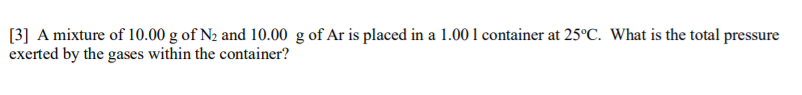 [3] A mixture of 10.00 g of N2 and 10.00 g of Ar is placed in a 1.00 1 container at 25°C. What is the total pressure
exerted by the gases within the container?
