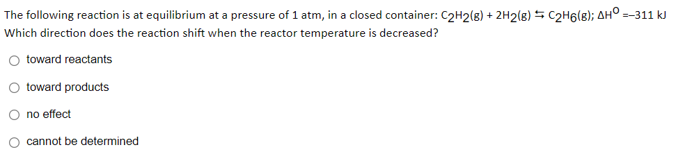 The following reaction is at equilibrium at a pressure of 1 atm, in a closed container: C2H2(g) + 2H2(g) S C2H6(g); AH° =-311 kJ
Which direction does the reaction shift when the reactor temperature is decreased?
O toward reactants
O toward products
O no effect
O cannot be determined

