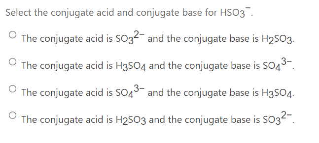 Select the conjugate acid and conjugate base for HSO3
The conjugate acid is SO32- and the conjugate base is H2SO3.
The conjugate acid is H3SO4 and the conjugate base is SO45-.
The conjugate acid is SO45- and the conjugate base is H3SO4.
The conjugate acid is H2SO3 and the conjugate base is SO3-.
