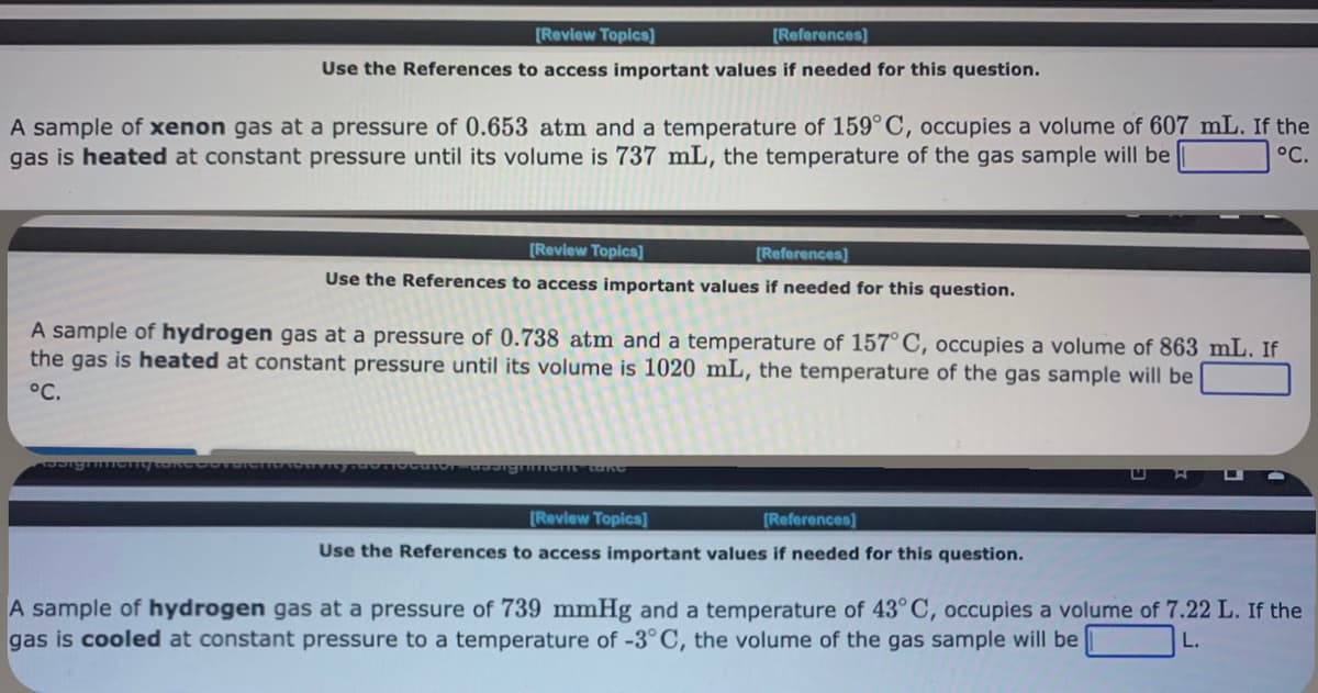 [Review Topics]
[References]
Use the References to access important values if needed for this question.
A sample of xenon gas at a pressure of 0.653 atm and a temperature of 159° C, occupies a volume of 607 mL. If the
gas is heated at constant pressure until its volume is 737 mL, the temperature of the gas sample will be
°C.
[Review Topics]
[References]
Use the References to access important values if needed for this question.
A sample of hydrogen gas at a pressure of 0.738 atm and a temperature of 157° C, occupies a volume of 863 mL. If
the gas is heated at constant pressure until its volume is 1020 mL, the temperature of the gas sample will be
°C.
Procutor designinght take
[Review Topics]
[References]
Use the References to access important values if needed for this question.
A sample of hydrogen gas at a pressure of 739 mmHg and a temperature of 43° C, occupies a volume of 7.22 L. If the
gas is cooled at constant pressure to a temperature of -3°C, the volume of the gas sample will be
L.