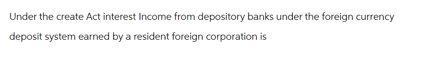 Under the create Act interest Income from depository banks under the foreign currency
deposit system earned by a resident foreign corporation is