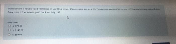 Bruno took out a variable rate $10,000 loan on May 5th at prime 4% when prime was set at 3%. The prime rate increased on June 15 How much simple interest dos
Alex owe if the loan is paid back on July 19?
Select one:
a $78.63
Ob $148.50
Oc$69.86