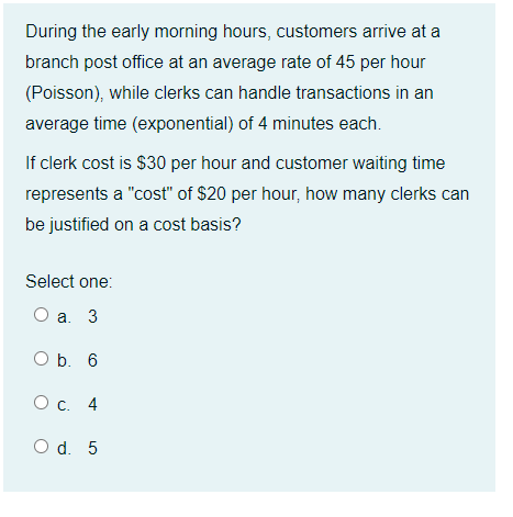 During the early morning hours, customers arrive at a
branch post office at an average rate of 45 per hour
(Poisson), while clerks can handle transactions in an
average time (exponential) of 4 minutes each.
If clerk cost is $30 per hour and customer waiting time
represents a "cost" of $20 per hour, how many clerks can
be justified on a cost basis?
Select one:
O a. 3
O b. 6
O c. 4
O d. 5