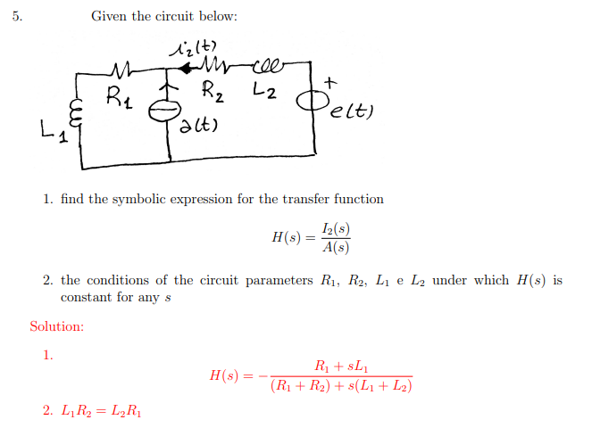 5.
L₁
Given the circuit below:
M
R₁
Solution:
1.
12(t)
Mycee
L2
R₂
2. L₁R₂ = L₂R₁
(alt)
1. find the symbolic expression for the transfer function
I₂(s)
H(s) =
A(s)
2. the conditions of the circuit parameters R₁, R2, L₁ e L₂ under which H(s) is
constant for any s
+
Delt)
H(s) =
R₁ + SL₁
(R₁ + R₂) + s(L1 + L₂)