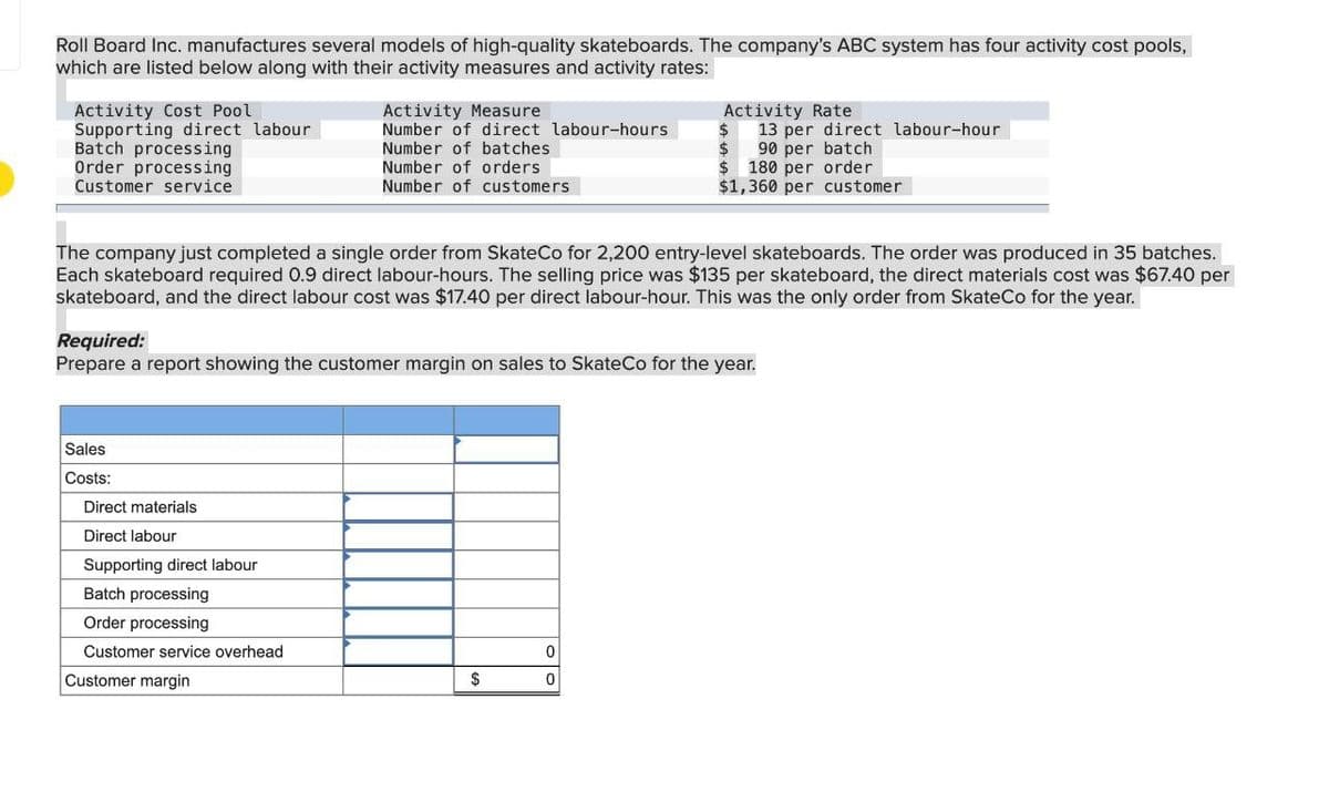 Roll Board Inc. manufactures several models of high-quality skateboards. The company's ABC system has four activity cost pools,
which are listed below along with their activity measures and activity rates:
Activity Cost Pool
Supporting direct labour
Batch processing
Order processing
Customer service
Activity Measure
Number of direct labour-hours
Number of batches
Number of orders
Number of customers
The company just completed a single order from SkateCo for 2,200 entry-level skateboards. The order was produced in 35 batches.
Each skateboard required 0.9 direct labour-hours. The selling price was $135 per skateboard, the direct materials cost was $67.40 per
skateboard, and the direct labour cost was $17.40 per direct labour-hour. This was the only order from SkateCo for the year.
Sales
Costs:
Required:
Prepare a report showing the customer margin on sales to SkateCo for the year.
Direct materials
Direct labour
Supporting direct labour
Batch processing
Order processing
Customer service overhead
Customer margin
Activity Rate
$
13 per direct labour-hour
$ 90 per batch
$180 per order
$1,360 per customer
$
0
0