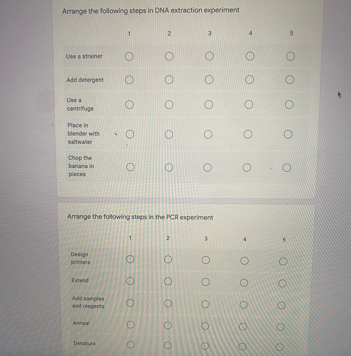 Arrange the following steps in DNA extraction experiment
1
4
5.
Use a strainer
Add detergent
Use a
centrifuge
Place in
blender with
saltwater
Chop the
banana in
pieces
Arrange the following steps in the PCR experiment
1
4.
Design
primers
Extend
Add samples
and reagents
Anneal
Denature
3.
