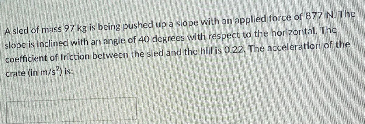 A sled of mass 97 kg is being pushed up a slope with an applied force of 877 N. The
slope is inclined with an angle of 40 degrees with respect to the horizontal. The
coefficient of friction between the sled and the hill is 0.22. The acceleration of the
crate (in m/s?) is:
