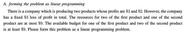 A. forming the problem as linear programming
There is a company which is producing two products whose profits are $3 and $2. However, the company
has a fixed $3 loss of profit in total. The resources for two of the first product and one of the second
product are at most $9. The available budget for one of the first product and two of the second product
is at least $9. Please form this problem as a linear programming problem.