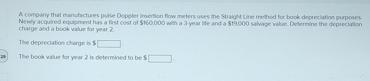 -29
A company that manufactures pulse Doppler insertion flow meters uses the Straight Line method for book depreciation purposes.
Newly acquired equipment has a first cost of $160,000 with a 3-year life and a $19,000 salvage value. Determine the depreciation
charge and a book value for year 2.
The depreciation charge is $
The book value for year 2 is determined to be $