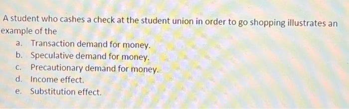 A student who cashes a check at the student union in order to go shopping illustrates an
example of the
a. Transaction demand for money.
b. Speculative demand for money.
c. Precautionary demand for money.
d. Income effect.
e. Substitution effect.