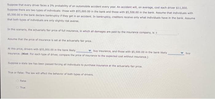 Suppose that every driver faces a 3% probability of an automobile accident every year. An accident will, on average, cost each driver $11,000.
Suppose there are two types of individuals: those with $55,000.00 in the bank and those with $5,500.00 in the bank. Assume that individuals with
$5,500.00 in the bank declare bankruptcy if they get in an accident. In bankruptcy, creditors receive only what individuals have in the bank. Assume
that both types of individuals are only slightly risk averse.
In this scenario, the actuarially fair price of full insurance, in which all damages are paid by the insurance company, is s
Assume that the price of insurance is set at the actuarially fair price.
At this price, drivers with $55,000.00 in the bank likely
buy insurance, and those with $5,500.00 in the bank likely
insurance. (Hint: For each type of driver, compare the price of insurance to the expected cost without insurance.)
Suppose a state law has been passed forcing all individuals to purchase insurance at the actuarially fair price.
True or False: The law will affect the behavior of both types of drivers.
False
True
buy