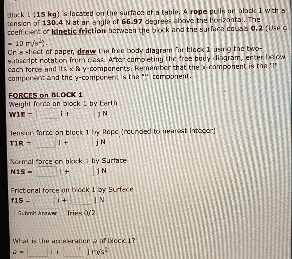 Block 1 (15 kg) is located on the surface of a table. A rope pulls on block 1 with a
tension of 130.4 N at an angle of 66.97 degrees above the horizontal. The
coefficient of kinetic friction between the block and the surface equals 0.2 (Use g
10 m/s?).
On a sheet of paper, draw the free body diagram for block 1 using the two-
subscript notation from class. After completing the free body diagram, enter below
each force and its x & y-components. Remember that the x-component is the "i"
component and the y-component is the "j" component.
%3D
FORCES on BLOCK 1
Weight force on block 1 by Earth
W1E =
i +
jN
Tension force on block 1 by Rope (rounded to nearest integer)
jN
T1R =
i +
%3D
Normal force on block 1 by Surface
N1S =
i +
jN
%3D
Frictional force on block 1 by Surface
f1S =
i +
jN
%3D
Submit Answer
Tries 0/2
What is the acceleration a of block 1?
i+ '
j m/s²
a =
