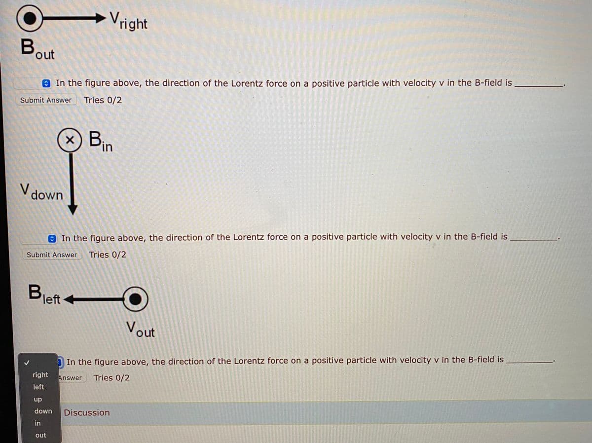 Vright
Bout
O In the figure above, the direction of the Lorentz force on a positive particle with velocity v in the B-field is
Tries 0/2
Submit Answer
Bin
V down
O In the figure above, the direction of the Lorentz force on a positive particle with velocity v in the B-field is
Tries 0/2
Submit Answer
Bleft
Vout
In the figure above, the direction of the Lorentz force on a positive particle with velocity v in the B-field is
right
Answer
Tries 0/2
left
up
down
Discussion
in
out
