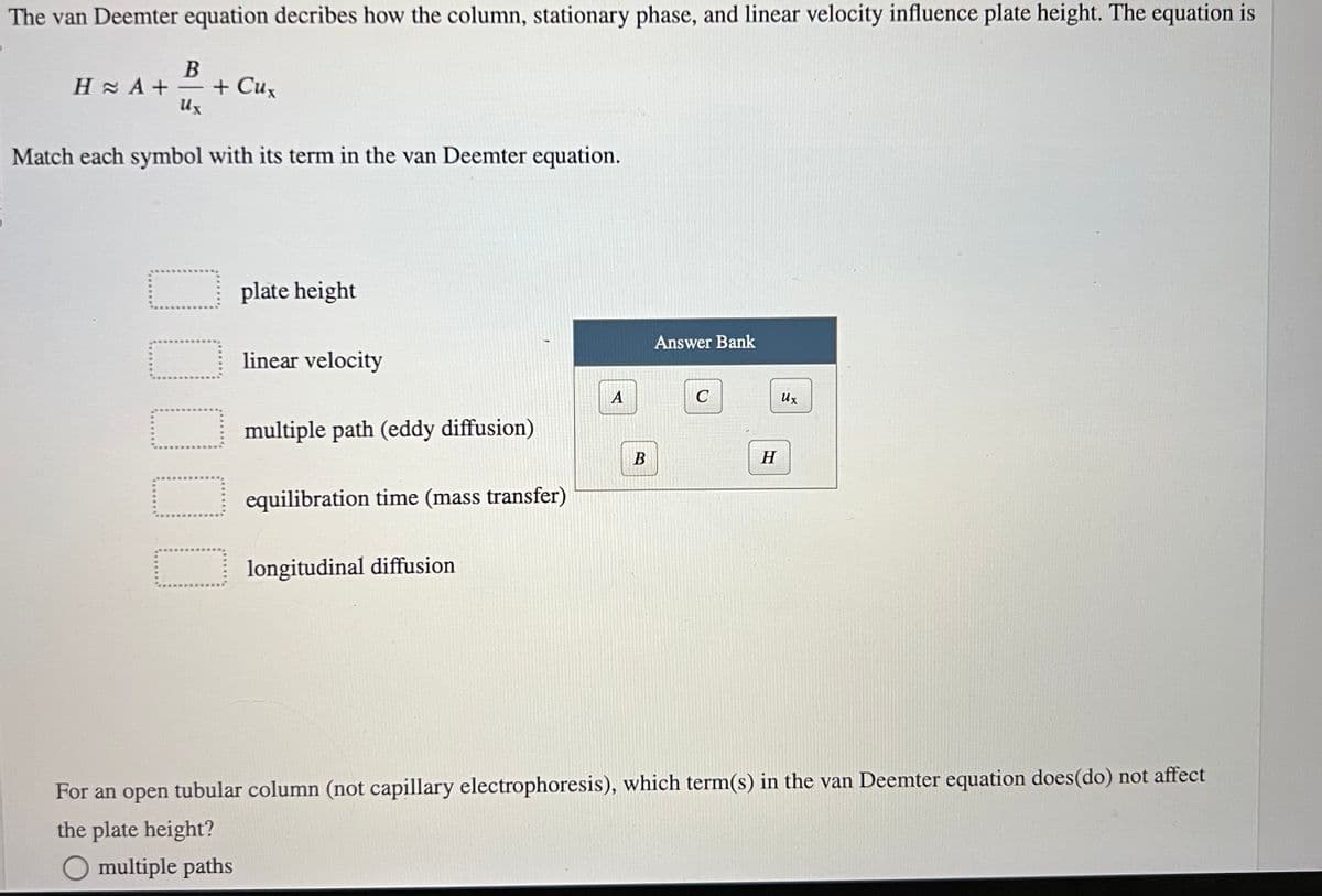 The van Deemter equation decribes how the column, stationary phase, and linear velocity influence plate height. The equation is
B
HA+=+ Cux
Ux
Match each symbol with its term in the van Deemter equation.
☐☐☐☐☐
plate height
linear velocity
multiple path (eddy diffusion)
equilibration time (mass transfer)
longitudinal diffusion
A
B
Answer Bank
C
H
Ux
For an open tubular column (not capillary electrophoresis), which term(s) in the van Deemter equation does(do) not affect
the plate height?
O multiple paths