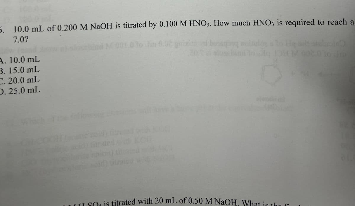 5. 10.0 mL of 0.200 M NaOH is titrated by 0.100 M HNO3. How much HNO3 is required to reach a
7.0?
A. 10.0 mL
3. 15.0 mL
C. 20.0 mL
D. 25.0 mL
ATI
M
olos
101M
M002.010 Jm
O is titrated with 20 mL of 0.50 M NaOH. What is the f
01.