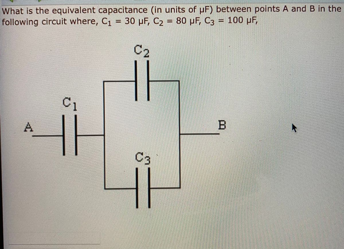 What is the equivalent capacitance (in units of uF) between points A and B in the
following circuit where, C1 30 pF, C2 80 pF, C3 = 100 pF,
%3D
C2
C1
B
C3
